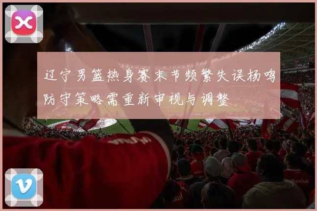 辽宁男篮热身赛末节频繁失误杨鸣防守策略需重新审视与调整
