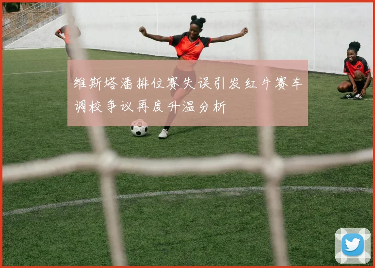 维斯塔潘排位赛失误引发红牛赛车调校争议再度升温分析