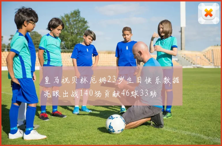 皇马祝贝林厄姆23岁生日快乐数据亮眼出战140场贡献46球33助