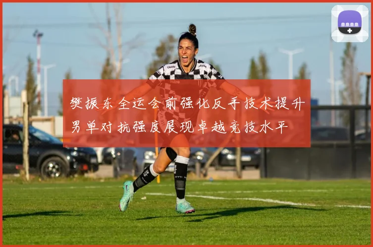 樊振东全运会前强化反手技术提升男单对抗强度展现卓越竞技水平
