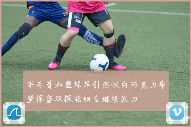 字母哥加盟绿军引热议白巧克力希望保留双探花组合继续发力