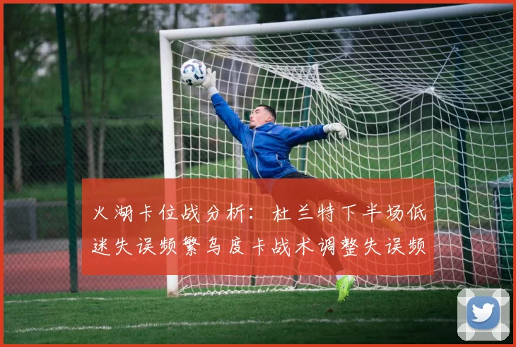 火湖卡位战分析：杜兰特下半场低迷失误频繁乌度卡战术调整失误频现