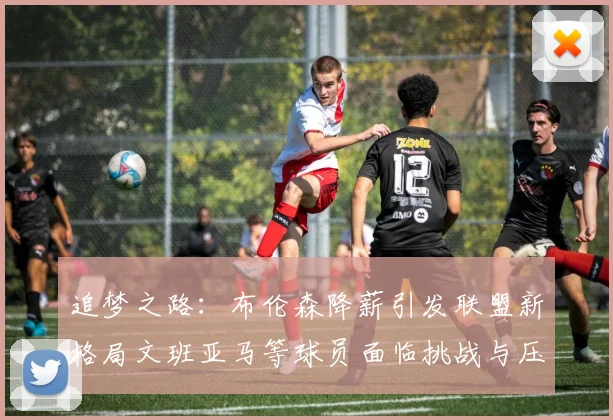 追梦之路:布伦森降薪引发联盟新格局文班亚马等球员面临挑战与压力