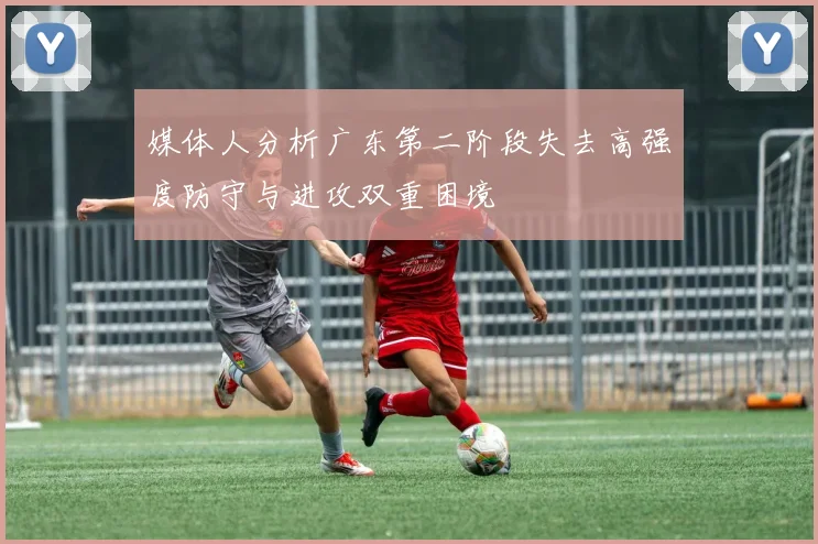 媒体人分析广东第二阶段失去高强度防守与进攻双重困境