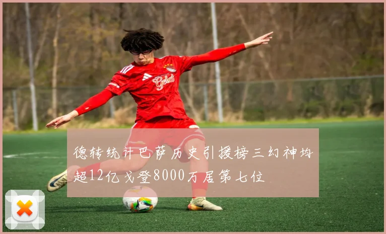 德转统计巴萨历史引援榜三幻神均超12亿戈登8000万居第七位