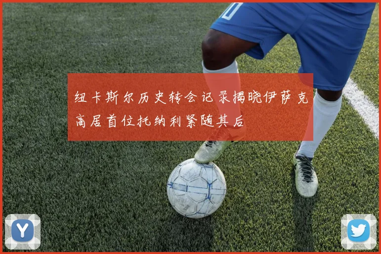 纽卡斯尔历史转会记录揭晓伊萨克高居首位托纳利紧随其后