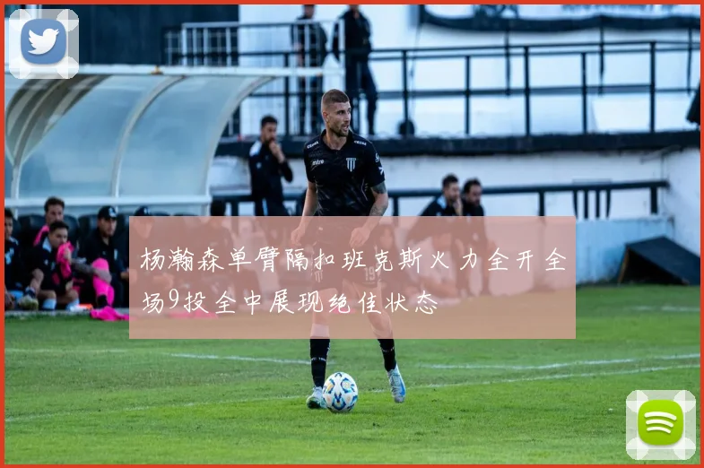 杨瀚森单臂隔扣班克斯火力全开全场9投全中展现绝佳状态