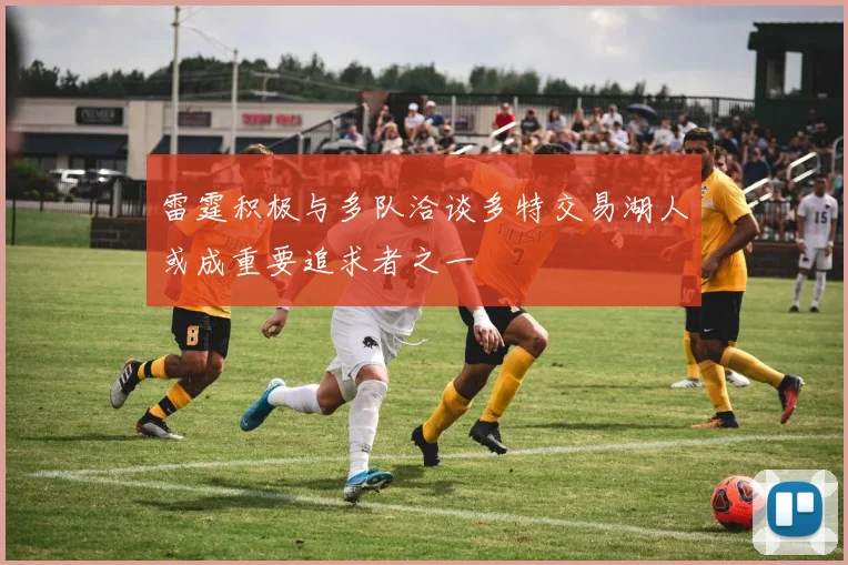 雷霆积极与多队洽谈多特交易湖人或成重要追求者之一