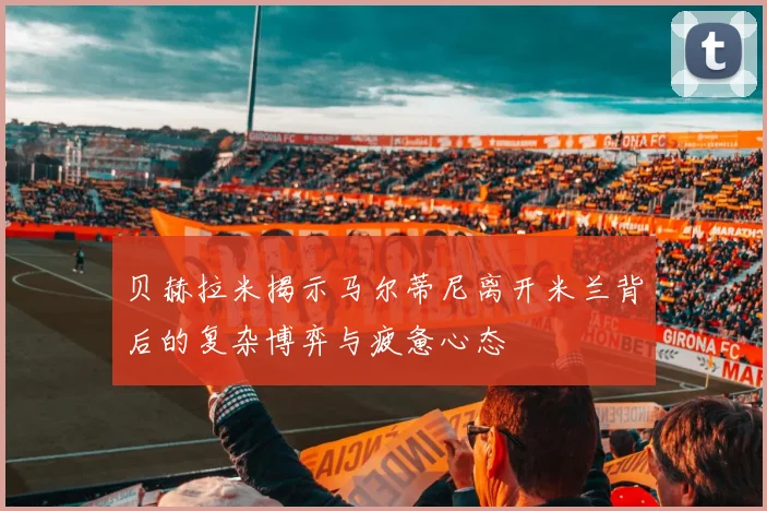 贝赫拉米揭示马尔蒂尼离开米兰背后的复杂博弈与疲惫心态