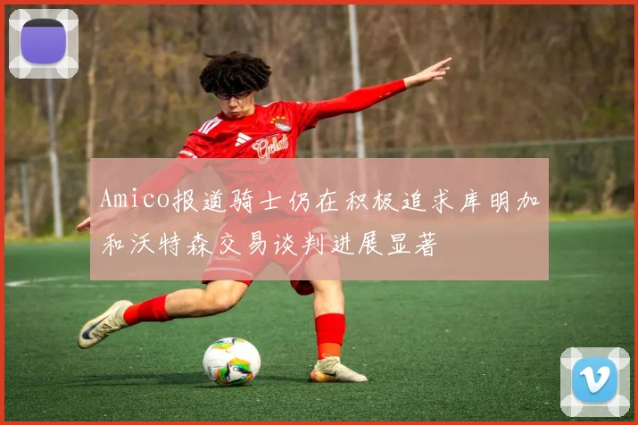 Amico报道骑士仍在积极追求库明加和沃特森交易谈判进展显著