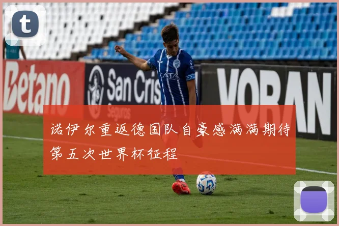 诺伊尔重返德国队自豪感满满期待第五次世界杯征程