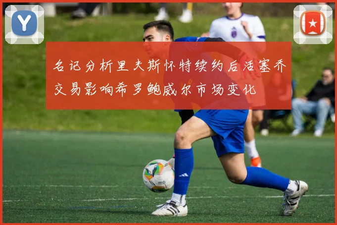 名记分析里夫斯怀特续约后活塞乔交易影响希罗鲍威尔市场变化