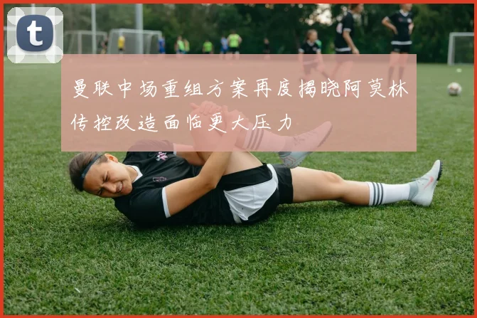 曼联中场重组方案再度揭晓阿莫林传控改造面临更大压力