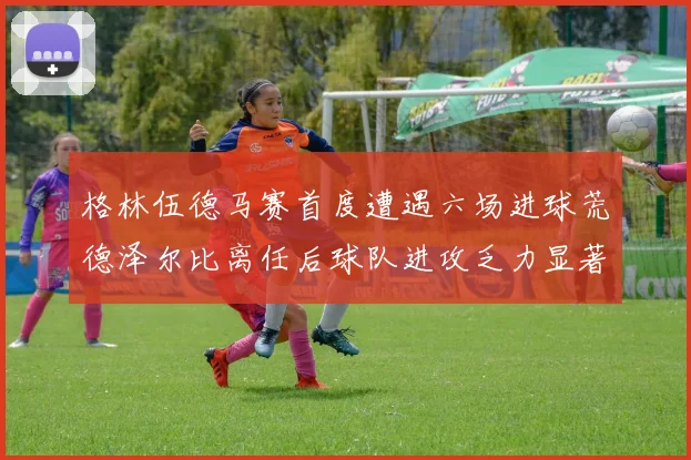 格林伍德马赛首度遭遇六场进球荒德泽尔比离任后球队进攻乏力显著