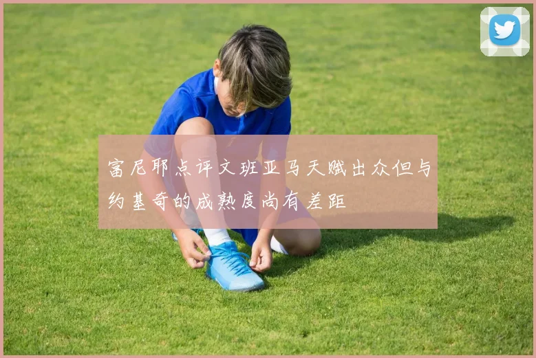 富尼耶点评文班亚马天赋出众但与约基奇的成熟度尚有差距