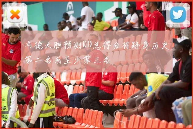 韦德大胆预测KD总得分将跻身历史第二名或至少第三名