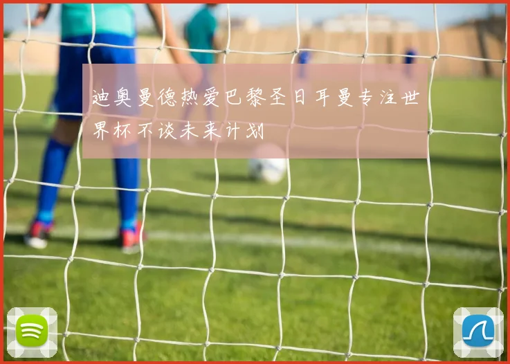 迪奥曼德热爱巴黎圣日耳曼专注世界杯不谈未来计划