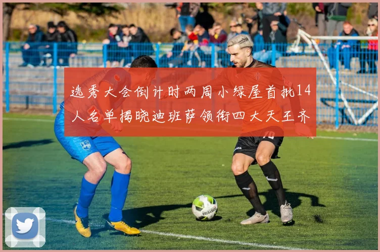 选秀大会倒计时两周小绿屋首批14人名单揭晓迪班萨领衔四大天王齐聚