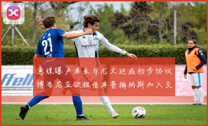 意媒曝卢库米与尤文达成初步协议博洛尼亚欲租借库普梅纳斯加入交易