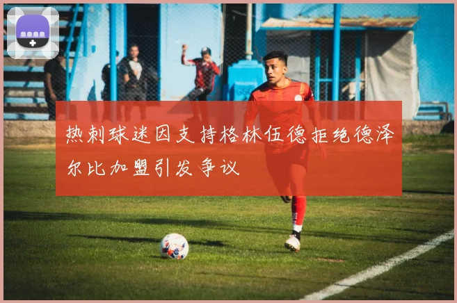 热刺球迷因支持格林伍德拒绝德泽尔比加盟引发争议