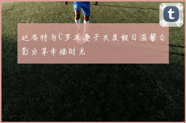 达洛特与C罗及妻子共度假日温馨合影分享幸福时光