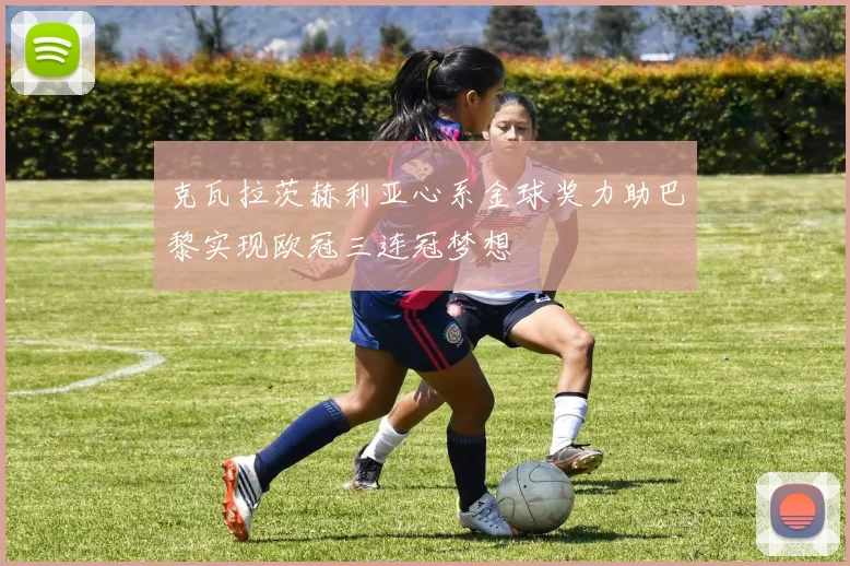 克瓦拉茨赫利亚心系金球奖力助巴黎实现欧冠三连冠梦想