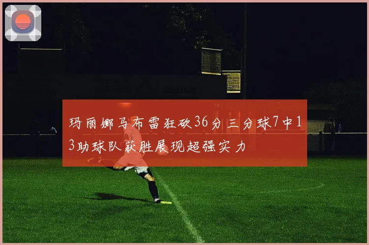 玛丽娜马布雷狂砍36分三分球7中13助球队获胜展现超强实力