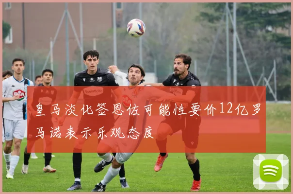 皇马淡化签恩佐可能性要价12亿罗马诺表示乐观态度