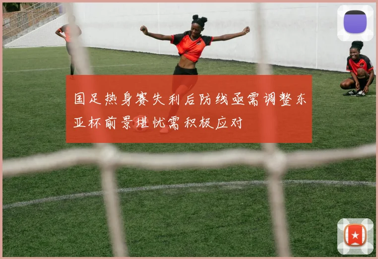 国足热身赛失利后防线亟需调整东亚杯前景堪忧需积极应对