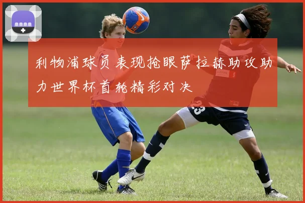 利物浦球员表现抢眼萨拉赫助攻助力世界杯首轮精彩对决